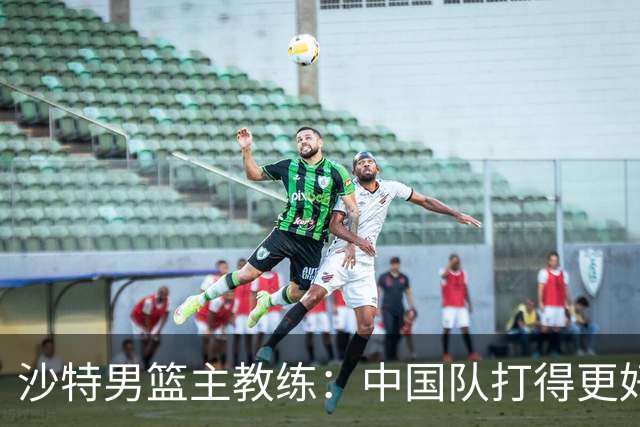 沙特男篮主教练：中国队打得更好